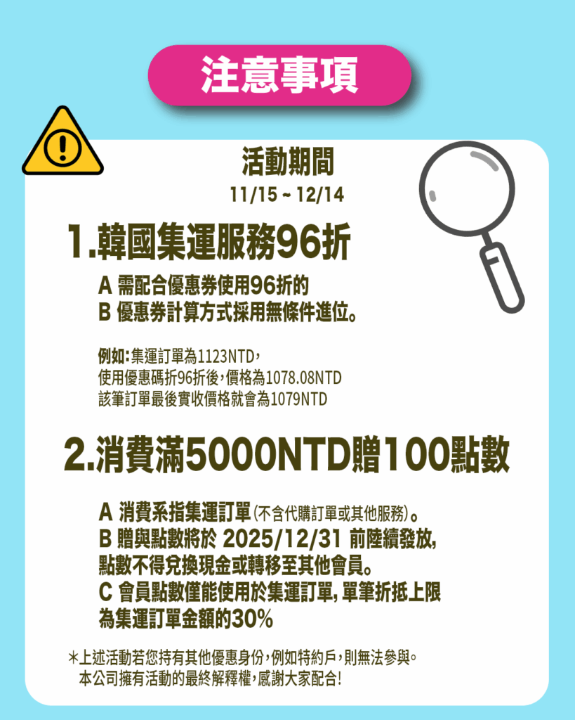 活動期間1.韓國集運服務96折 A 需配合優惠券使用96折的 B 優惠券計算方式採用無條件進位。 例如：集運訂單為1123NTD， 使用優惠碼折96折後，價格為1078.08NTD 該筆訂單最後實收價格就會為1079NTD 2.消費滿5000NTD贈100點數A 消費系指集運訂單（不含代購訂單或其他服務）。B 贈與點數將於 2025/12/31 前陸續發放，點數不得兌換現金或轉移至其他會員。C 會員點數僅能使用於集運訂單，單筆折抵上限為集運訂單金額的30％＊上述活動若您持有其他優惠身份，例如特約戶，則無法參與。本公司擁有活動的最終解釋權，感謝大家配合!